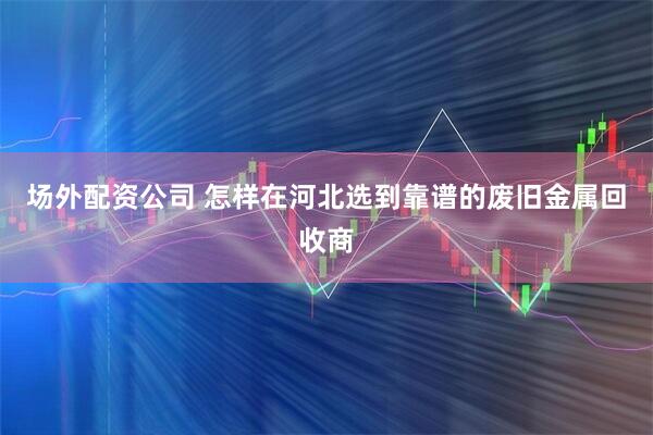 场外配资公司 怎样在河北选到靠谱的废旧金属回收商