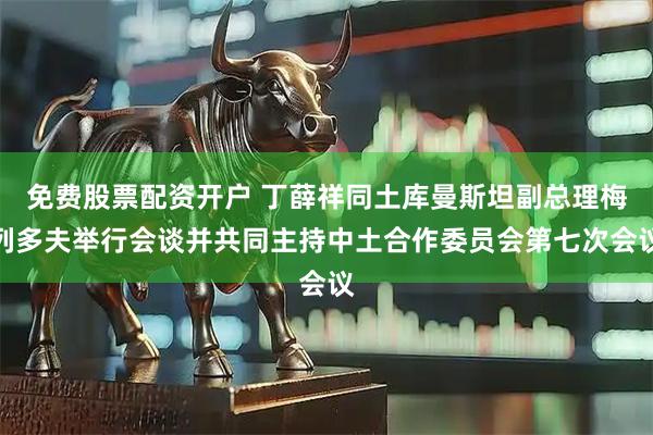 免费股票配资开户 丁薛祥同土库曼斯坦副总理梅列多夫举行会谈并共同主持中土合作委员会第七次会议
