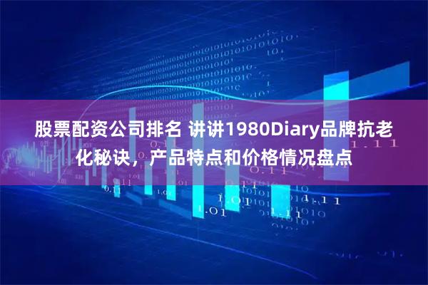股票配资公司排名 讲讲1980Diary品牌抗老化秘诀，产品特点和价格情况盘点