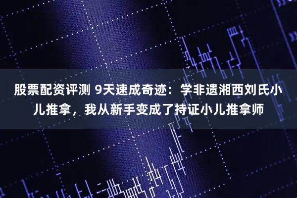 股票配资评测 9天速成奇迹：学非遗湘西刘氏小儿推拿，我从新手变成了持证小儿推拿师