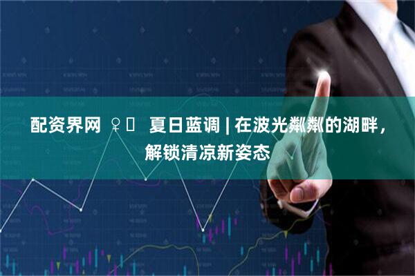 配资界网 ♀️ 夏日蓝调 | 在波光粼粼的湖畔，解锁清凉新姿态