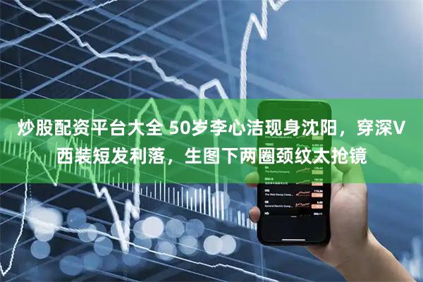 炒股配资平台大全 50岁李心洁现身沈阳，穿深V西装短发利落，生图下两圈颈纹太抢镜