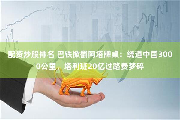 配资炒股排名 巴铁掀翻阿塔牌桌：绕道中国3000公里，塔利班20亿过路费梦碎