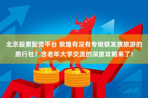 北京股票配资平台 敦煌有没有专做银发族旅游的旅行社？含老年大学交流的深度攻略来了！