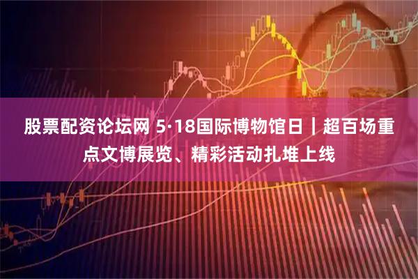 股票配资论坛网 5·18国际博物馆日｜超百场重点文博展览、精彩活动扎堆上线