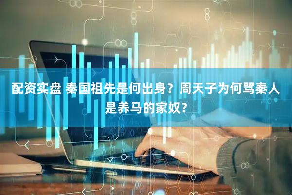 配资实盘 秦国祖先是何出身？周天子为何骂秦人是养马的家奴？