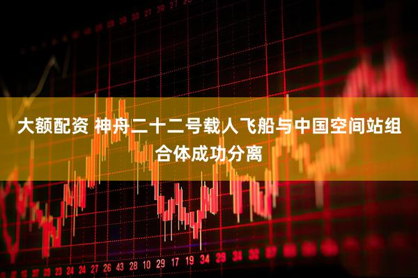 大额配资 神舟二十二号载人飞船与中国空间站组合体成功分离