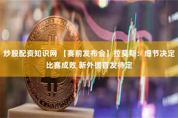 炒股配资知识网 【赛前发布会】拉莫斯：细节决定比赛成败 新外援首发待定
