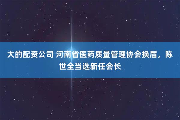 大的配资公司 河南省医药质量管理协会换届，陈世全当选新任会长