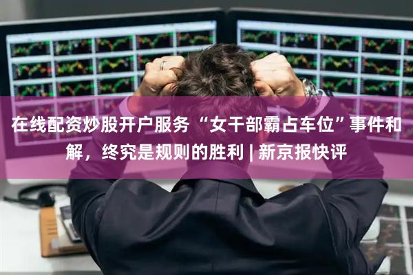 在线配资炒股开户服务 “女干部霸占车位”事件和解，终究是规则的胜利 | 新京报快评