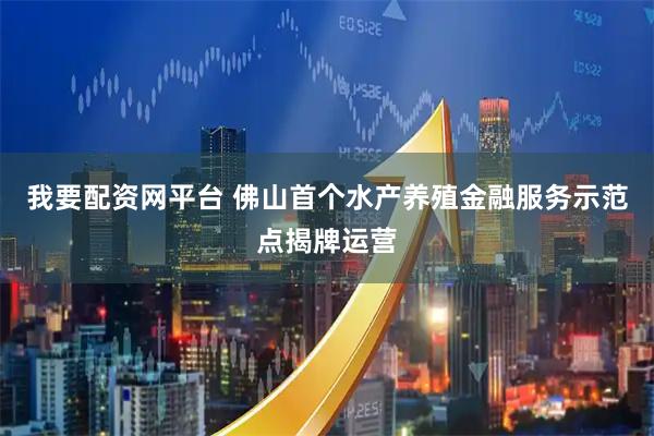 我要配资网平台 佛山首个水产养殖金融服务示范点揭牌运营