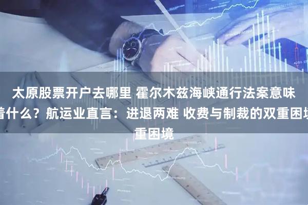 太原股票开户去哪里 霍尔木兹海峡通行法案意味着什么？航运业直言：进退两难 收费与制裁的双重困境