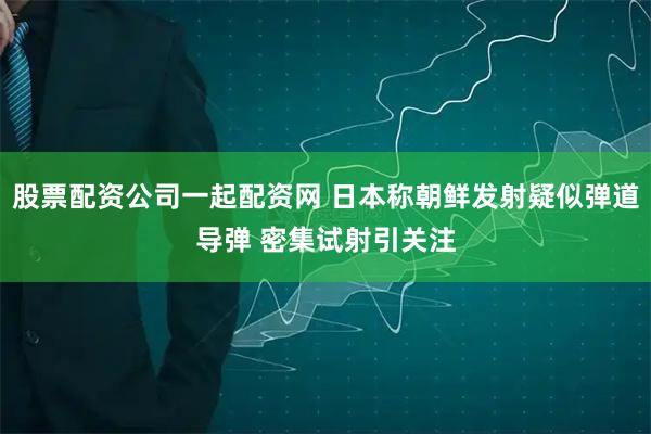 股票配资公司一起配资网 日本称朝鲜发射疑似弹道导弹 密集试射引关注
