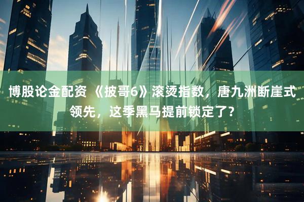 博股论金配资 《披哥6》滚烫指数，唐九洲断崖式领先，这季黑马提前锁定了？