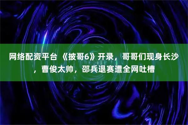 网络配资平台 《披哥6》开录，哥哥们现身长沙，曹俊太帅，邵兵退赛遭全网吐槽