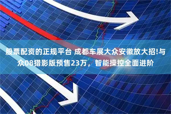 股票配资的正规平台 成都车展大众安徽放大招!与众08猎影版预售23万，智能操控全面进阶