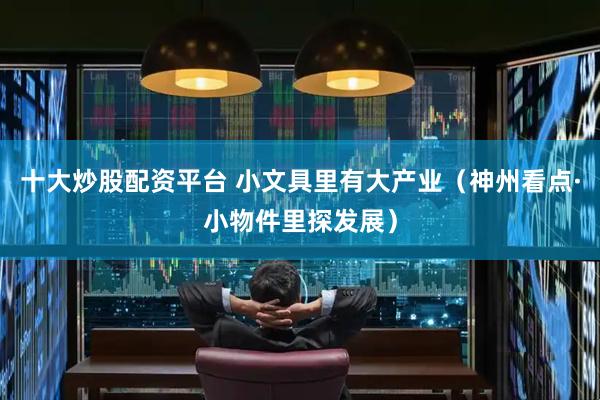十大炒股配资平台 小文具里有大产业（神州看点·小物件里探发展）