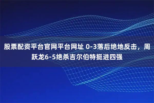 股票配资平台官网平台网址 0-3落后绝地反击，周跃龙6-5绝杀吉尔伯特挺进四强