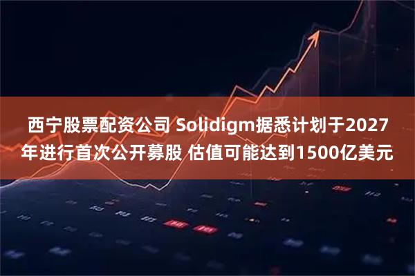 西宁股票配资公司 Solidigm据悉计划于2027年进行首次公开募股 估值可能达到1500亿美元