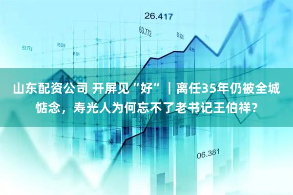 山东配资公司 开屏见“好”｜离任35年仍被全城惦念，寿光人为何忘不了老书记王伯祥？