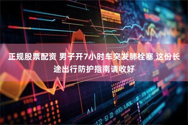 正规股票配资 男子开7小时车突发肺栓塞 这份长途出行防护指南请收好