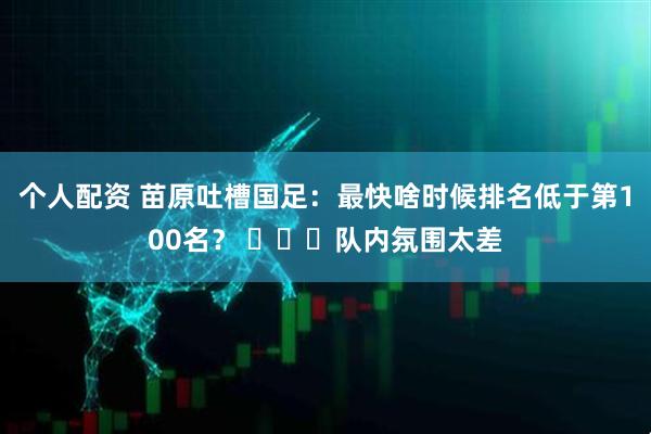 个人配资 苗原吐槽国足：最快啥时候排名低于第100名？ ​​​队内氛围太差